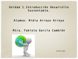 10-Feb-2015
Unidad 1.Introducción Desarrollo
Sustentable.
Alumna: Nidia Arroyo Arroyo
Mtra. Fabiola García Cambrón
 