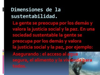 Dimensiones de la
sustentabilidad.
La gente se preocupa por los demás y
valora la justicia social y la paz. En una
sociedad sustentable la gente se
preocupa por los demás y valora
la justicia social y la paz, por ejemplo:
Asegurando : el acceso al agua
segura, el alimento y la vivienda para
todos.
 