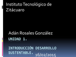 UNIDAD 1.
INTRODUCCIÓN DESARROLLO
SUSTENTABLE.
Adán Rosales González
InstitutoTecnológico de
Zitácuaro
16/02/2015
 