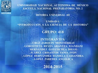 HISTORIA
UNIVERSIDAD NACIONAL AUTONOMA DE MÉXICO
ESCUELA NACIONAL PREPARATORIA NO. 2
HITORIA UNIVERSAL III
UNIDAD 1.
“INTRODUCCIÓN A LA CIENCIA DE LA HISTORIA”
GRUPO: 418
INTEGRANTES:
. CRUZ JARQUÍN MONTSERRAT
. GOROSTIETA REYES ARANTZA XIANDANI
. HERNÁNDEZ GOYCOCHEA DIEGO
. JUÁREZ CRISANTOS TANIA IVON
. LÓPEZ HERNÁNDEZ DANIELA CASSANDRA
. LÓPEZ PAREDES ANGÉLICA
2014-2015
 