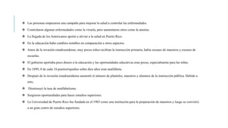  Las personas empezaron una campaña para mejorar la salud a controlar las enfermedades.
 Controlaron algunas enfermedades como la viruela, pero aumentaron otros como la anemia.
 La llegada de los Americanos aportó a aliviar a la salud en Puerto Rico.
 En la educación hubo cambios notables en comparación a otros aspectos.
 Antes de la invasión estadounidense, muy pocos niños recibían la instrucción primaria, había escases de maestros y escases de
escuelas.
 El gobierno aportaba poco dinero a la educación y las oportunidades educativas eran pocas, especialmente para las niñas.
 En 1899, 8 de cada 10 puertorriqueños sobre diez años eran analfabeta.
 Después de la invasión estadounidense aumentó el número de planteles, maestros y alumnos de la instrucción pública. Debido a
esto,
 Disminuyó la tasa de analfabetismo.
 Surgieron oportunidades para hacer estudios superiores.
 La Universidad de Puerto Rico fue fundada en el 1903 como una institución para la preparación de maestros y luego se convirtió
a un gran centro de estudios superiores.
 