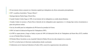 El movimiento obrero comenzó en el dominio español por trabajadores de oficios artesanales principalmente.
1897: se publica el periódico “Ensayo Obrero”.
Santiago Iglesias Pantín llega a Puerto Rico.
Cuando Estados Unidos llega en 1898, el movimiento de los trabajadores ya estaba desarrollándose.
 Estados Unidos le reconoce a Puerto Rico el derecho de los trabajadores para organizarse e ir a huelga bajo ciertas circunstancias a
partir del gobierno militar.
Una ley favorable para los trabajadores de PR fueron las jornadas de 8 horas.
1898: Se fundó la Federación Regional de Trabajadores (FRT).
LA FRT se separa pronto y luego se funda, en junio de 1899, la Federación Libre de los Trabajadores de Puerto Rico (FLT), también
se creo el Partido Obrero Socialista.
El Partido Obrero Socialista se une al partido Federal de Muñoz Rivera tres años después de su creación.
La FLT se inclina hacia el obrerismo estadounidense desde su principio.
Colaboraron con la American Federation of Labor (AFL), una de las organizaciones más poderosas.
 
