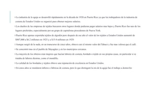 La industria de la aguja se desarrolló rápidamente en la década de 1920 en Puerto Rico ya que los trabajadores de la industria de
costura de Estados Unidos se organizó para obtener mejores salarios.
Los dueños de las empresas de tejidos buscaron otros lugares donde pudieran pagar salarios mas bajos y Puerto Rico fue uno de los
lugares preferidos, especialmente por un grupo de capitalistas procedentes de Nueva York.
Puerto Rico apenas exportaba tejidos de algodón pero después de ese año el valor de los tejidos a Estados Unidos aumentó de
$807,000 a $6.2 millones en 1925 y a $15.4 millones en 1929.
Aunque surgió de la nada, en un transcurso de cinco años, obtuvo casi el mismo valor del Tabaco y fue mas valiosa que el café.
Se concentró mas en el pueblo de Mayagüez y en los municipios cercanos.
La mayoría de los obreros eran mujeres que hacían labores de costura, bordado o tejido en sus propias casas, en particular si se
trataba de labores diestras, como el mundillo.
La calidad de los bordados y tejidos obtuvo una reputación de excelencia en Estados Unidos.
En estos años se instalaron talleres o fabricas de costura, pero lo que distinguió la era de la aguja fue el trabajo a domicilio
 