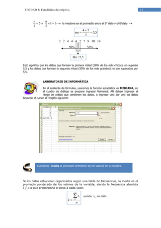 11UNIDAD 1: Estadística descriptiva
5
2

n
y  61
2
n
la mediana es el promedio entre el 5° dato y el 6°dato 
Esto significa que los datos que forman la primera mitad (50% de los más chicos), no superan
5,5 y los datos que forman la segunda mitad (50% de los más grandes) no son superados por
5,5.
LABORATORIO DE INFORMÁTICA
En el asistente de fórmulas, usaremos la función estadística es MEDIANA, en
el cuadro de diálogo se propone ingresar Número1. Allí deben Ingresar el
rango de celdas que contienen los datos, o ingresar uno por uno los datos
llevando el cursor al renglón siguiente
Si los datos estuvieran organizados según una tabla de frecuencias, la media es el
promedio ponderado de los valores de la variable, siendo la frecuencia absoluta
( f ) la que proporciona el peso a cada valor.
siendo ix un dato
Llamamos media al promedio aritmético de los valores de la muestra.
n
x
x
n
i
i
 1
5,5
2
74


me
2 2 4 4 4 7 7 9 10 10
50% 50%
Me =5,5
 