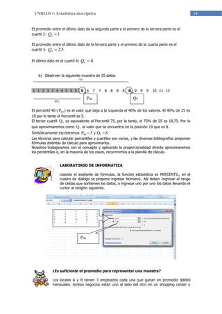 14UNIDAD 1: Estadística descriptiva
El promedio entre el último dato de la segunda parte y el primero de la tercera parte es el
cuartil 2: 12 Q
El promedio entre el último dato de la tercera parte y el primero de la cuarta parte es el
cuartil 3: 5,23 Q
El último dato es el cuartil 4: 44 Q
b) Observen la siguiente muestra de 25 datos
   %75
1 1 2 3 3 4 4 5 5 5 5 6 7 7 8 8 8 8 8 9 9 9 10 11 12
  
%40
El percentil 40 ( 40P ) es el valor que deja a la izquierda el 40% de los valores. El 40% de 25 es
10 por lo tanto el Percentil es 5.
El tercer cuartil 3Q es equivalente al Percentil 75, por lo tanto, el 75% de 25 es 18,75. Por lo
que aproximaremos como 3Q al valor que se encuentra en la posición 19 que es 8.
Simbólicamente escribiremos 8Qy5P 340 
Las técnicas para calcular percentiles y cuartiles son varias, y las diversas bibliografías proponen
fórmulas distintas de cálculo para aproximarlos.
Nosotros trabajaremos con el concepto y aplicando la proporcionalidad directa aproximaremos
los percentiles o, en la mayoría de los casos, recurriremos a la planilla de cálculo.
LABORATORIO DE INFORMÁTICA
Usando el asistente de fórmulas, la función estadística es PERCENTIL, en el
cuadro de diálogo se propone ingresar Número1. Allí deben Ingresar el rango
de celdas que contienen los datos, o ingresar uno por uno los datos llevando el
cursor al renglón siguiente.
¿Es suficiente el promedio para representar una muestra?
Los locales A y B tienen 3 empleados cada una que ganan en promedio $8000
mensuales. Ambos negocios están uno al lado del otro en un shopping center y
P40 Q3
P40
 