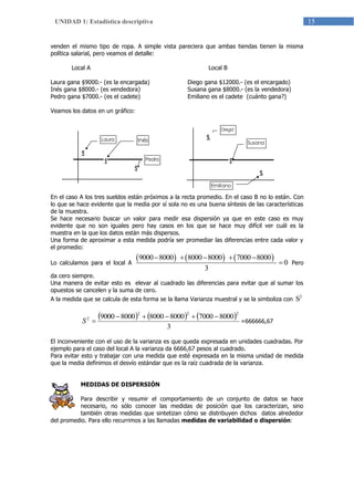 15UNIDAD 1: Estadística descriptiva
venden el mismo tipo de ropa. A simple vista pareciera que ambas tiendas tienen la misma
política salarial, pero veamos el detalle:
Local A
Laura gana $9000.- (es la encargada)
Inés gana $8000.- (es vendedora)
Pedro gana $7000.- (es el cadete)
Local B
Diego gana $12000.- (es el encargado)
Susana gana $8000.- (es la vendedora)
Emiliano es el cadete (cuánto gana?)
Veamos los datos en un gráfico:
En el caso A los tres sueldos están próximos a la recta promedio. En el caso B no lo están. Con
lo que se hace evidente que la media por sí sola no es una buena síntesis de las características
de la muestra.
Se hace necesario buscar un valor para medir esa dispersión ya que en este caso es muy
evidente que no son iguales pero hay casos en los que se hace muy difícil ver cuál es la
muestra en la que los datos están más dispersos.
Una forma de aproximar a esta medida podría ser promediar las diferencias entre cada valor y
el promedio:
Lo calculamos para el local A
     9000 8000 8000 8000 7000 8000
0
3
    
 Pero
da cero siempre.
Una manera de evitar esto es elevar al cuadrado las diferencias para evitar que al sumar los
opuestos se cancelen y la suma de cero.
A la medida que se calcula de esta forma se la llama Varianza muestral y se la simboliza con
2
S
     
3
800070008000800080009000 222
2 
S =666666,67
El inconveniente con el uso de la varianza es que queda expresada en unidades cuadradas. Por
ejemplo para el caso del local A la varianza da 6666,67 pesos al cuadrado.
Para evitar esto y trabajar con una medida que esté expresada en la misma unidad de medida
que la media definimos el desvío estándar que es la raíz cuadrada de la varianza.
MEDIDAS DE DISPERSIÓN
Para describir y resumir el comportamiento de un conjunto de datos se hace
necesario, no sólo conocer las medidas de posición que los caracterizan, sino
también otras medidas que sintetizan cómo se distribuyen dichos datos alrededor
del promedio. Para ello recurrimos a las llamadas medidas de variabilidad o dispersión:
Diego
Laura Inés
Pedro
$
$
$
$
$
$
Susana
Emiliano
 