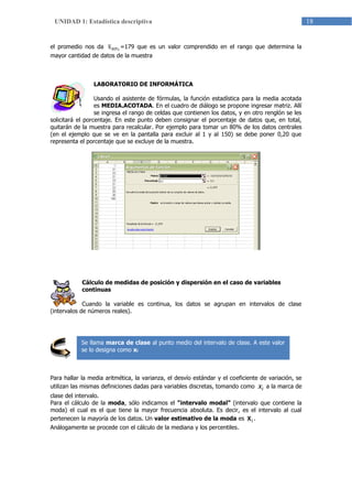 18UNIDAD 1: Estadística descriptiva
el promedio nos da %80x =179 que es un valor comprendido en el rango que determina la
mayor cantidad de datos de la muestra
LABORATORIO DE INFORMÁTICA
Usando el asistente de fórmulas, la función estadística para la media acotada
es MEDIA.ACOTADA. En el cuadro de diálogo se propone ingresar matriz. Allí
se ingresa el rango de celdas que contienen los datos, y en otro renglón se les
solicitará el porcentaje. En este punto deben consignar el porcentaje de datos que, en total,
quitarán de la muestra para recalcular. Por ejemplo para tomar un 80% de los datos centrales
(en el ejemplo que se ve en la pantalla para excluir al 1 y al 150) se debe poner 0,20 que
representa el porcentaje que se excluye de la muestra.
Cálculo de medidas de posición y dispersión en el caso de variables
continuas
Cuando la variable es continua, los datos se agrupan en intervalos de clase
(intervalos de números reales).
Para hallar la media aritmética, la varianza, el desvío estándar y el coeficiente de variación, se
utilizan las mismas definiciones dadas para variables discretas, tomando como ix a la marca de
clase del intervalo.
Para el cálculo de la moda, sólo indicamos el “intervalo modal” (intervalo que contiene la
moda) el cual es el que tiene la mayor frecuencia absoluta. Es decir, es el intervalo al cual
pertenecen la mayoría de los datos. Un valor estimativo de la moda es ix .
Análogamente se procede con el cálculo de la mediana y los percentiles.
Se llama marca de clase al punto medio del intervalo de clase. A este valor
se lo designa como xi
 