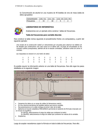 6UNIDAD 1: Estadística descriptiva
b) Concentración de alcohol en una muestra de 40 botellas de vino de mesa (tabla de
datos agrupados)
Concentración [10; 11) [11; 12) [12; 13) [13; 14)
Frecuencia 15 18 5 2
LABORATORIO DE INFORMÁTICA
Analizaremos con un ejemplo cómo construir tablas de frecuencias.
Tabla de frecuencias para variable discreta
Para construir la tabla iremos siguiendo el procedimiento frente a la computadora, a partir del
siguiente ejemplo:
Una revista de la construcción realizó un relevamiento por encuesta para observar los hábitos de
las familias que construyeron una casa nueva en el último año. Al grupo de encuestados se les
consultó cuántos presupuestos, además del de el estudio contratado, solicitaron antes de cerrar el
contrato.
Las respuestas se volcaron en una matriz de datos
1 2 5 0 3 2 6 3 2 5
4 2 3 5 6 6 7 3 5 2
2 3 5 0 0 1 3 5 3 4
Es posible resumir la información anterior en una tabla de frecuencias. Para ello sigan los pasos
detallados en la siguiente imagen:
Luego de aceptar necesitamos copiar la fórmula en toda la tabla de frecuencias. Para ello:
 Cargamos los datos en un rango de celdas (lo llamaremos matriz)
 En una columna escribimos los posibles valores que toma la variable.
 Nos posicionamos en la celda contigua al primer valor de la tabla
 Aplicamos la función estadística FRECUENCIA oprimiendo el asistente de fórmulas (marcado con
un círculo en el gráfico)
En DATOS, seleccionamos el rango de celdas que contienen la matriz
En GRUPOS, seleccionamos el rango de celdas que contienen los valores de la variable.
 Aceptamos.
 