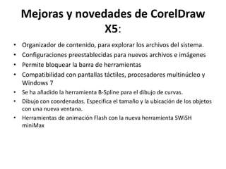 Mejoras y novedades de CorelDraw
X5:
• Organizador de contenido, para explorar los archivos del sistema.
• Configuraciones preestablecidas para nuevos archivos e imágenes
• Permite bloquear la barra de herramientas
• Compatibilidad con pantallas táctiles, procesadores multinúcleo y
Windows 7
• Se ha añadido la herramienta B-Spline para el dibujo de curvas.
• Dibujo con coordenadas. Especifica el tamaño y la ubicación de los objetos
con una nueva ventana.
• Herramientas de animación Flash con la nueva herramienta SWiSH
miniMax
 
