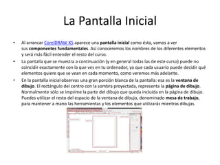 La Pantalla Inicial
• Al arrancar CorelDRAW X5 aparece una pantalla inicial como ésta, vamos a ver
sus componentes fundamentales. Así conoceremos los nombres de los diferentes elementos
y será más fácil entender el resto del curso.
• La pantalla que se muestra a continuación (y en general todas las de este curso) puede no
coincidir exactamente con la que ves en tu ordenador, ya que cada usuario puede decidir qué
elementos quiere que se vean en cada momento, como veremos más adelante.
• En la pantalla inicial observas una gran porción blanca de la pantalla: esa es la ventana de
dibujo. El rectángulo del centro con la sombra proyectada, representa la página de dibujo.
Normalmente sólo se imprime la parte del dibujo que queda incluida en la página de dibujo.
Puedes utilizar el resto del espacio de la ventana de dibujo, denominado mesa de trabajo,
para mantener a mano las herramientas y los elementos que utilizarás mientras dibujas.
 