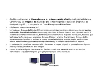 • Aquí te explicaremos la diferencia entre las imágenes vectoriales (las cuales se trabajan en
CorelDraw) y las imágenes de mapas de bits (estas imágenes se editan en programas de
retoque fotográfico, como puede ser Corel Photopaint o Photoshop).
• ¿Qué es una imagen de mapa de bits?
• Las imágenes de mapa de bits, también conocidas como imágenes ráster, están compuestas por puntos
individuales denominados píxeles, dispuestos y coloreados de formas diversas para formar un patrón. Si
aumenta el tamaño del mapa de bits, también aumentará el número de píxeles individuales, haciendo que
las líneas y las formas tengan un aspecto dentado. El color y la forma de una imagen de mapa de bits
aparece regular si se observa a distancia, puesto que cada píxel tiene un color propio, puede crearse
efectos de realismo fotográfico tales como el sombreado y el aumento de la intensidad de color.
• La reducción del tamaño de un mapa de bits distorsiona la imagen original, ya que se eliminan algunos
píxeles para reducir el tamaño de la imagen.
• Debido a que las imágenes de mapa de bits forman conjuntos de píxeles ordenados, sus distintos
elementos no se pueden manipular (por ejemplo mover) en forma individual.
 