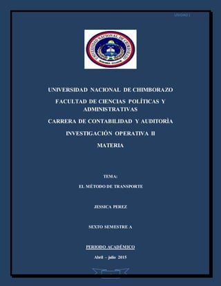UNIDAD1
1
UNIVERSIDAD NACIONAL DE CHIMBORAZO
FACULTAD DE CIENCIAS POLÍTICAS Y
ADMINISTRATIVAS
CARRERA DE CONTABILIDAD Y AUDITORÌA
INVESTIGACIÓN OPERATIVA II
MATERIA
TEMA:
EL MÉTODO DE TRANSPORTE
JESSICA PEREZ
SEXTO SEMESTRE A
PERIODO ACADÉMICO
Abril – julio 2015
 