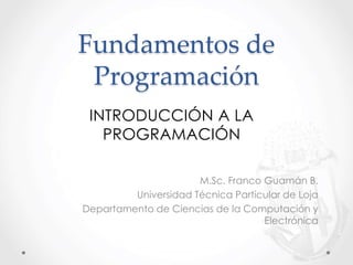 Fundamentos de
Programación
M.Sc. Franco Guamán B.
Universidad Técnica Particular de Loja
Departamento de Ciencias de la Computación y
Electrónica
INTRODUCCIÓN A LA
PROGRAMACIÓN
 