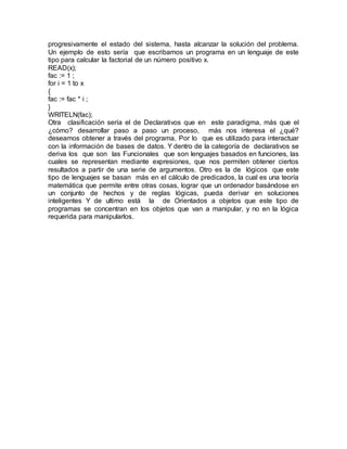 progresivamente el estado del sistema, hasta alcanzar la solución del problema.
Un ejemplo de esto sería que escribamos un programa en un lenguaje de este
tipo para calcular la factorial de un número positivo x.
READ(x);
fac := 1 ;
for i = 1 to x
{
fac := fac * i ;
}
WRITELN(fac);
Otra clasificación sería el de Declarativos que en este paradigma, más que el
¿cómo? desarrollar paso a paso un proceso, más nos interesa el ¿qué?
deseamos obtener a través del programa. Por lo que es utilizado para interactuar
con la información de bases de datos. Y dentro de la categoría de declarativos se
deriva los que son las Funcionales que son lenguajes basados en funciones, las
cuales se representan mediante expresiones, que nos permiten obtener ciertos
resultados a partir de una serie de argumentos. Otro es la de lógicos que este
tipo de lenguajes se basan más en el cálculo de predicados, la cual es una teoría
matemática que permite entre otras cosas, lograr que un ordenador basándose en
un conjunto de hechos y de reglas lógicas, pueda derivar en soluciones
inteligentes Y de ultimo está la de Orientados a objetos que este tipo de
programas se concentran en los objetos que van a manipular, y no en la lógica
requerida para manipularlos.
 
