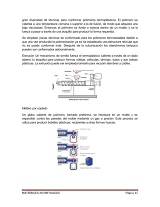 MATERIALES NO METALICOS Página 15
gran diversidad de técnicas para conformar polímeros termoplásticos. El polímero se
calienta a una temperatura cercana o superior a la de fusión, de modo que adquiera una
baja viscosidad. Entonces el polímero se funde o inyecta dentro de un molde, o se lo
fuerza a pasar a través de una boquilla para producir la forma requerida.
Se emplean pocas técnicas de conformado para los polímeros termoestables debido a
que una vez producida la polimerización ya se ha establecido una estructura reticular que
no se puede conformar más. Después de la vulcanización los elastómeros tampoco
pueden ser conformados adicionalmente.
Extrusión Un mecanismo de tornillo fuerza el termoplástico caliente a través de un dado
abierto (o boquilla) para producir formas sólidas, películas, laminas, tubos y aún bolsas
plásticas. La extrusión puede ser empleada también para recubrir alambres y cables.
Moldeo por soplado
Un globo caliente de polímero, llamado preforma, se introduce en un molde y es
expandido contra las paredes del molde mediante un gas a presión. Este proceso se
utiliza para producir botellas plásticas, recipientes y otras formas huecas.
 