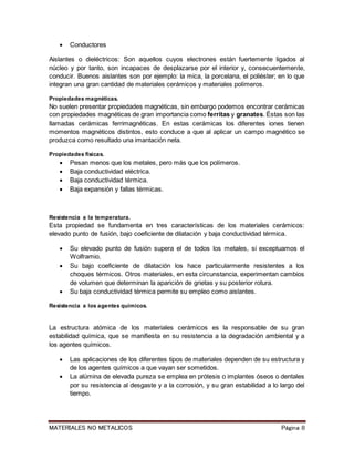 MATERIALES NO METALICOS Página 8
 Conductores
Aislantes o dieléctricos: Son aquellos cuyos electrones están fuertemente ligados al
núcleo y por tanto, son incapaces de desplazarse por el interior y, consecuentemente,
conducir. Buenos aislantes son por ejemplo: la mica, la porcelana, el poliéster; en lo que
integran una gran cantidad de materiales cerámicos y materiales polímeros.
Propiedades magnéticas.
No suelen presentar propiedades magnéticas, sin embargo podemos encontrar cerámicas
con propiedades magnéticas de gran importancia como ferritas y granates. Éstas son las
llamadas cerámicas ferrimagnéticas. En estas cerámicas los diferentes iones tienen
momentos magnéticos distintos, esto conduce a que al aplicar un campo magnético se
produzca como resultado una imantación neta.
Propiedades físicas.
 Pesan menos que los metales, pero más que los polímeros.
 Baja conductividad eléctrica.
 Baja conductividad térmica.
 Baja expansión y fallas térmicas.
Resistencia a la temperatura.
Esta propiedad se fundamenta en tres características de los materiales cerámicos:
elevado punto de fusión, bajo coeficiente de dilatación y baja conductividad térmica.
 Su elevado punto de fusión supera el de todos los metales, si exceptuamos el
Wolframio.
 Su bajo coeficiente de dilatación los hace particularmente resistentes a los
choques térmicos. Otros materiales, en esta circunstancia, experimentan cambios
de volumen que determinan la aparición de grietas y su posterior rotura.
 Su baja conductividad térmica permite su empleo como aislantes.
Resistencia a los agentes químicos.
La estructura atómica de los materiales cerámicos es la responsable de su gran
estabilidad química, que se manifiesta en su resistencia a la degradación ambiental y a
los agentes químicos.
 Las aplicaciones de los diferentes tipos de materiales dependen de su estructura y
de los agentes químicos a que vayan ser sometidos.
 La alúmina de elevada pureza se emplea en prótesis o implantes óseos o dentales
por su resistencia al desgaste y a la corrosión, y su gran estabilidad a lo largo del
tiempo.
 