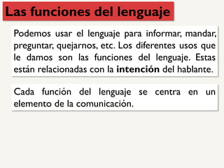 Las funciones del lenguaje
Podemos usar el lenguaje para informar, mandar,
preguntar, quejarnos, etc. Los diferentes usos que
le damos son las funciones del lenguaje. Estas
están relacionadas con la intención del hablante.
Cada función del lenguaje se centra en un
elemento de la comunicación.
 