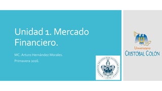 Unidad 1. Mercado
Financiero.
MC. Arturo Hernández Morales.
Primavera 2016.
 