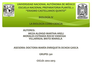 UNIVERSIDAD NACIONAL AUTÓNOMA DE MÉXICO
ESCUELA NACIONAL PREPARATORIA PLANTEL 2
“ERASMO CASTELLANOS QUINTO”
BIOLOGÍA IV
LA BIOLOGÍA COMO CIENCIA
AUTORES:
MEZA ALONSO MARTHA ARELI
MORALES ESTRADA ROCIO VANESSA
VILLARREAL BRITO MARIELA
ASESORA: DOCTORA MARÍA ENRIQUETA OCHOA GASCA
GRUPO: 501
CICLO: 2012-2013
 