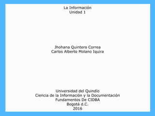 La Información
Unidad 1
Jhohana Quintero Correa
Carlos Alberto Molano Iquira
Universidad del Quindío
Ciencia de la Información y la Documentación
Fundamentos De CIDBA
Bogotá d.C.
2016
 