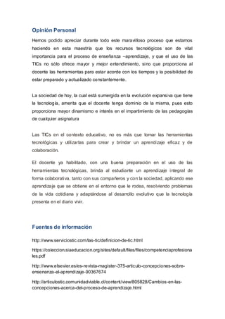 Opinión Personal
Hemos podido apreciar durante todo este maravilloso proceso que estamos
haciendo en esta maestría que los recursos tecnológicos son de vital
importancia para el proceso de enseñanza –aprendizaje, y que el uso de las
TICs no sólo ofrece mayor y mejor entendimiento, sino que proporciona al
docente las herramientas para estar acorde con los tiempos y la posibilidad de
estar preparado y actualizado constantemente.
La sociedad de hoy, la cual está sumergida en la evolución expansiva que tiene
la tecnología, amerita que el docente tenga dominio de la misma, pues esto
proporciona mayor dinamismo e interés en el impartimiento de las pedagogías
de cualquier asignatura
Las TICs en el contexto educativo, no es más que tomar las herramientas
tecnológicas y utilizarlas para crear y brindar un aprendizaje eficaz y de
colaboración.
El docente ya habilitado, con una buena preparación en el uso de las
herramientas tecnológicas, brinda al estudiante un aprendizaje integral de
forma colaborativa, tanto con sus compañeros y con la sociedad, aplicando ese
aprendizaje que se obtiene en el entorno que le rodea, resolviendo problemas
de la vida cotidiana y adaptándose al desarrollo evolutivo que la tecnología
presenta en el diario vivir.
Fuentes de información
http://www.serviciostic.com/las-tic/definicion-de-tic.html
https://coleccion.siaeducacion.org/sites/default/files/files/competenciaprofesiona
les.pdf
http://www.elsevier.es/es-revista-magister-375-articulo-concepciones-sobre-
ensenanza-el-aprendizaje-90367674
http://articulostic.comunidadviable.cl/content/view/805828/Cambios-en-las-
concepciones-acerca-del-proceso-de-aprendizaje.html
 