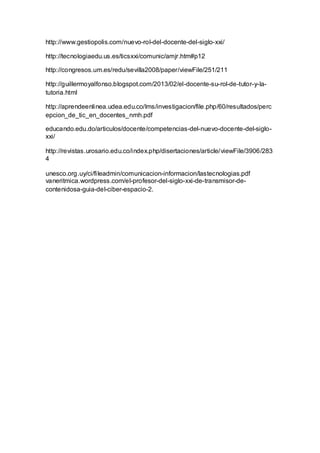 http://www.gestiopolis.com/nuevo-rol-del-docente-del-siglo-xxi/
http://tecnologiaedu.us.es/ticsxxi/comunic/amjr.htm#p12
http://congresos.um.es/redu/sevilla2008/paper/viewFile/251/211
http://guillermoyalfonso.blogspot.com/2013/02/el-docente-su-rol-de-tutor-y-la-
tutoria.html
http://aprendeenlinea.udea.edu.co/lms/investigacion/file.php/60/resultados/perc
epcion_de_tic_en_docentes_nmh.pdf
educando.edu.do/articulos/docente/competencias-del-nuevo-docente-del-siglo-
xxi/
http://revistas.urosario.edu.co/index.php/disertaciones/article/viewFile/3906/283
4
unesco.org.uy/ci/fileadmin/comunicacion-informacion/lastecnologias.pdf
vaneritmica.wordpress.com/el-profesor-del-siglo-xxi-de-transmisor-de-
contenidosa-guia-del-ciber-espacio-2.
 