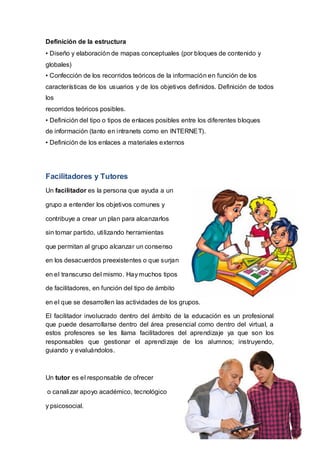 Definición de la estructura
• Diseño y elaboración de mapas conceptuales (por bloques de contenido y
globales)
• Confección de los recorridos teóricos de la información en función de los
características de los usuarios y de los objetivos definidos. Definición de todos
los
recorridos teóricos posibles.
• Definición del tipo o tipos de enlaces posibles entre los diferentes bloques
de información (tanto en intranets como en INTERNET).
• Definición de los enlaces a materiales externos
Facilitadores y Tutores
Un facilitador es la persona que ayuda a un
grupo a entender los objetivos comunes y
contribuye a crear un plan para alcanzarlos
sin tomar partido, utilizando herramientas
que permitan al grupo alcanzar un consenso
en los desacuerdos preexistentes o que surjan
en el transcurso del mismo. Hay muchos tipos
de facilitadores, en función del tipo de ámbito
en el que se desarrollen las actividades de los grupos.
El facilitador involucrado dentro del ámbito de la educación es un profesional
que puede desarrollarse dentro del área presencial como dentro del virtual, a
estos profesores se les llama facilitadores del aprendizaje ya que son los
responsables que gestionar el aprendizaje de los alumnos; instruyendo,
guiando y evaluándolos.
Un tutor es el responsable de ofrecer
o canalizar apoyo académico, tecnológico
y psicosocial.
 