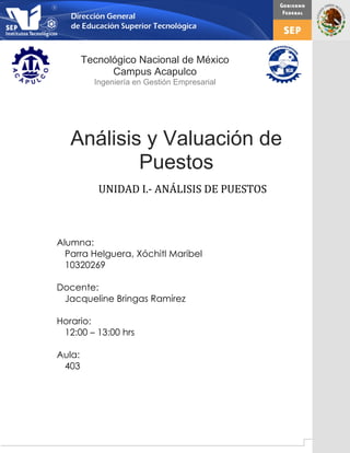 1
Análisis y Valuación de
Puestos
Alumna:
Parra Helguera, Xóchitl Maribel
10320269
Docente:
Jacqueline Bringas Ramírez
Horario:
12:00 – 13:00 hrs
Aula:
403
UNIDAD I.- ANÁLISIS DE PUESTOS
Tecnológico Nacional de México
Campus Acapulco
Ingeniería en Gestión Empresarial
 