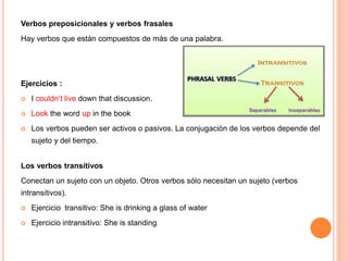 Verbos preposicionales y verbos frasales
Hay verbos que están compuestos de más de una palabra.
Ejercicios :
 I couldn’t live down that discussion.
 Look the word up in the book
 Los verbos pueden ser activos o pasivos. La conjugación de los verbos depende del
sujeto y del tiempo.
Los verbos transitivos
Conectan un sujeto con un objeto. Otros verbos sólo necesitan un sujeto (verbos
intransitivos).
 Ejercicio transitivo: She is drinking a glass of water
 Ejercicio intransitivo: She is standing
 