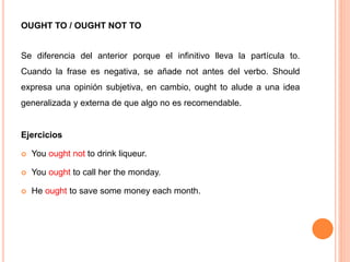 OUGHT TO / OUGHT NOT TO
Se diferencia del anterior porque el infinitivo lleva la partícula to.
Cuando la frase es negativa, se añade not antes del verbo. Should
expresa una opinión subjetiva, en cambio, ought to alude a una idea
generalizada y externa de que algo no es recomendable.
Ejercicios
 You ought not to drink liqueur.
 You ought to call her the monday.
 He ought to save some money each month.
 