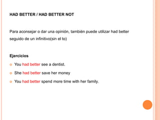 HAD BETTER / HAD BETTER NOT
Para aconsejar o dar una opinión, también puede utilizar had better
seguido de un infinitivo(sin el to)
Ejercicios
 You had better see a dentist.
 She had better save her money
 You had better spend more time with her family.
 