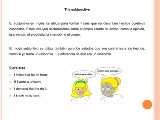 The subjunctive
El subjuntivo en Inglés se utiliza para formar frases que no describen hechos objetivos
conocidos. Estos incluyen declaraciones sobre el propio estado de ánimo, como la opinión,
la creencia, el propósito, la intención o el deseo.
El modo subjuntivo se utiliza también para los estados que son contrarias a los hechos,
como si yo fuera un unicornio ... a diferencia de que era un unicornio.
Ejercicios
 I insist that he be here.
 If I were a unicorn
 I demand that he do it.
 I know he is here.
 