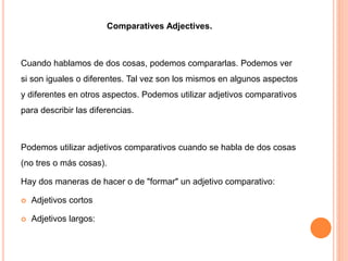 Comparatives Adjectives.
Cuando hablamos de dos cosas, podemos compararlas. Podemos ver
si son iguales o diferentes. Tal vez son los mismos en algunos aspectos
y diferentes en otros aspectos. Podemos utilizar adjetivos comparativos
para describir las diferencias.
Podemos utilizar adjetivos comparativos cuando se habla de dos cosas
(no tres o más cosas).
Hay dos maneras de hacer o de "formar" un adjetivo comparativo:
 Adjetivos cortos
 Adjetivos largos:
 