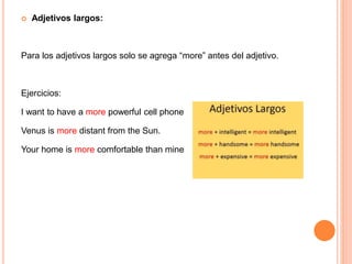  Adjetivos largos:
Para los adjetivos largos solo se agrega “more” antes del adjetivo.
Ejercicios:
I want to have a more powerful cell phone
Venus is more distant from the Sun.
Your home is more comfortable than mine
 