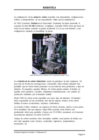 ROBOTICA
Instituto Superior Octubre – Pedernera V.
Página 9
La configuración de los primeros robots respondía a las denominadas configuraciones
esférica y antropomórfica, de uso especialmente válido para la manipulación.
En 1982, el profesor Makino de la Universidad Yamanashi de Japón, desarrolla el
concepto de robot SCARA (Selective Compliance Assembly Robot Arm) que busca un
robot con un número reducido en grados de libertad (3 o 4), un coste limitado y una
configuración orientada al ensamblado de piezas.
Robot SCARA del Prof. Makino (Univ. Yamanashi de Japón- 1982)
La evolución de los robots industriales desde sus principios ha sido vertiginosa. En
poco más de 30 años las investigaciones y desarrollos sobre robótica industrial han
permitido que los robots tomen posiciones en casi todas las áreas productivas y tipos de
industria. En pequeñas o grandes fábricas, los robots pueden sustituir al hombre en
aquellas áreas repetitivas y hostiles, adaptándose inmediatamente a los cambios de
producción solicitados por la demanda variable.
Desde 1980, los robots se han expandido por varios tipos de industrias. El principal
factor responsable de este crecimiento han sido las mejoras técnicas en los robots
debidas al avance en electrónica, mecánica e informática.
Los Estados Unidos vendieron sus empresas de robots a Europa, Japón y a otros países.
En la actualidad sólo una empresa, Adept (Más conocida como Omron, está
produciendo robot scara, paralelos y brazos con 3 0 4 GDL), permanece en el mercado
de producción industrial de robots en EE.UU.
Aunque los robots ocasionen cierto desempleo, también crean puestos de trabajo con
otro valor agregado como: técnicos, comerciales, ingenieros, programadores,
proyectistas, etc.
 