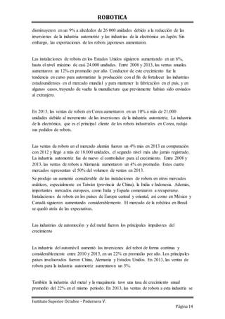 ROBOTICA
Instituto Superior Octubre – Pedernera V.
Página 14
disminuyeron en un 9% a alrededor de 26 000 unidades debido a la reducción de las
inversiones de la industria automotriz y las industrias de la electrónica en Japón. Sin
embargo, las exportaciones de los robots japoneses aumentaron.
Las instalaciones de robots en los Estados Unidos siguieron aumentando en un 6%,
hasta el nivel máximo de casi 24.000 unidades. Entre 2008 y 2013, las ventas anuales
aumentaron un 12% en promedio por año. Conductor de este crecimiento fue la
tendencia en curso para automatizar la producción con el fin de fortalecer las industrias
estadounidenses en el mercado mundial y para mantener la fabricación en el país, y en
algunos casos, trayendo de vuelta la manufactura que previamente habían sido enviados
al extranjero.
En 2013, las ventas de robots en Corea aumentaron en un 10% a más de 21,000
unidades debido al incremento de las inversiones de la industria automotriz. La industria
de la electrónica, que es el principal cliente de los robots industriales en Corea, redujo
sus pedidos de robots.
Las ventas de robots en el mercado alemán fueron un 4% más en 2013 en comparación
con 2012 y llegó a más de 18.000 unidades, el segundo nivel más alto jamás registrado.
La industria automotriz fue de nuevo el controlador para el crecimiento. Entre 2008 y
2013, las ventas de robots a Alemania aumentaron un 4% en promedio. Estos cuatro
mercados representan el 50% del volumen de ventas en 2013.
Se produjo un aumento considerable de las instalaciones de robots en otros mercados
asiáticos, especialmente en Taiwán (provincia de China), la India e Indonesia. Además,
importantes mercados europeos, como Italia y España comenzaron a recuperarse.
Instalaciones de robots en los países de Europa central y oriental, así como en México y
Canadá siguieron aumentando considerablemente. El mercado de la robótica en Brasil
se quedó atrás de las expectativas.
Las industrias de automoción y del metal fueron los principales impulsores del
crecimiento
La industria del automóvil aumentó las inversiones del robot de forma continua y
considerablemente entre 2010 y 2013, en un 22% en promedio por año. Los principales
países involucrados fueron China, Alemania y Estados Unidos. En 2013, las ventas de
robots para la industria automotriz aumentaron un 5%.
También la industria del metal y la maquinaria tuvo una tasa de crecimiento anual
promedio del 22% en el mismo periodo. En 2013, las ventas de robots a esta industria se
 