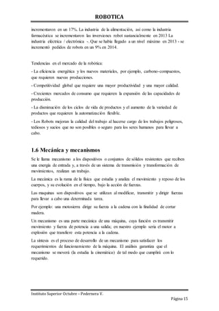 ROBOTICA
Instituto Superior Octubre – Pedernera V.
Página 15
incrementaron en un 17%. La industria de la alimentación, así como la industria
farmacéutica se incrementaron las inversiones robot sustancialmente en 2013 La
industria eléctrica / electrónica -. Que se había llegado a un nivel máximo en 2013 - se
incrementó pedidos de robots en un 9% en 2014.
Tendencias en el mercado de la robótica:
- La eficiencia energética y los nuevos materiales, por ejemplo, carbono-compuestos,
que requieren nuevas producciones.
- Competitividad global que requiere una mayor productividad y una mayor calidad.
- Crecientes mercados de consumo que requieren la expansión de las capacidades de
producción.
- La disminución de los ciclos de vida de productos y el aumento de la variedad de
productos que requieren la automatización flexible.
- Los Robots mejoran la calidad del trabajo al hacerse cargo de los trabajos peligrosos,
tediosos y sucios que no son posibles o seguro para los seres humanos para llevar a
cabo.
1.6 Mecánica y mecanismos
Se le llama mecanismo a los dispositivos o conjuntos de sólidos resistentes que reciben
una energía de entrada y, a través de un sistema de transmisión y transformación de
movimientos, realizan un trabajo.
La mecánica es la rama de la física que estudia y analiza el movimiento y reposo de los
cuerpos, y su evolución en el tiempo, bajo la acción de fuerzas.
Las maquinas son dispositivos que se utilizan al modificar, transmitir y dirigir fuerzas
para llevar a cabo una determinada tarea.
Por ejemplo: una motosierra dirige su fuerza a la cadena con la finalidad de cortar
madera.
Un mecanismo es una parte mecánica de una máquina, cuya función es transmitir
movimiento y fuerza de potencia a una salida; en nuestro ejemplo seria el motor a
explosión que transfiere esta potencia a la cadena.
La síntesis es el proceso de desarrollo de un mecanismo para satisfacer los
requerimientos de funcionamiento de la máquina. El análisis garantiza que el
mecanismo se moverá (la estudia la cinemática) de tal modo que cumplirá con lo
requerido.
 