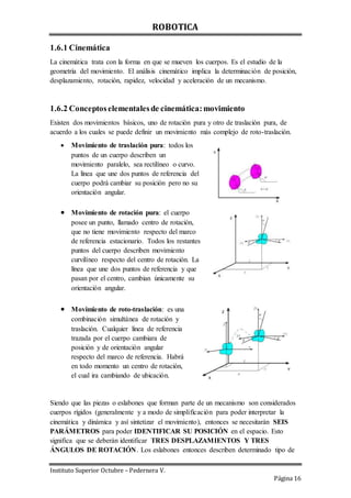 ROBOTICA
Instituto Superior Octubre – Pedernera V.
Página 16
1.6.1 Cinemática
La cinemática trata con la forma en que se mueven los cuerpos. Es el estudio de la
geometría del movimiento. El análisis cinemático implica la determinación de posición,
desplazamiento, rotación, rapidez, velocidad y aceleración de un mecanismo.
1.6.2 Conceptoselementalesde cinemática:movimiento
Existen dos movimientos básicos, uno de rotación pura y otro de traslación pura, de
acuerdo a los cuales se puede definir un movimiento más complejo de roto-traslación.
 Movimiento de traslación pura: todos los
puntos de un cuerpo describen un
movimiento paralelo, sea rectilíneo o curvo.
La línea que une dos puntos de referencia del
cuerpo podrá cambiar su posición pero no su
orientación angular.
 Movimiento de rotación pura: el cuerpo
posee un punto, llamado centro de rotación,
que no tiene movimiento respecto del marco
de referencia estacionario. Todos los restantes
puntos del cuerpo describen movimiento
curvilíneo respecto del centro de rotación. La
línea que une dos puntos de referencia y que
pasan por el centro, cambian únicamente su
orientación angular.
 Movimiento de roto-traslación: es una
combinación simultánea de rotación y
traslación. Cualquier línea de referencia
trazada por el cuerpo cambiara de
posición y de orientación angular
respecto del marco de referencia. Habrá
en todo momento un centro de rotación,
el cual ira cambiando de ubicación.
Siendo que las piezas o eslabones que forman parte de un mecanismo son considerados
cuerpos rígidos (generalmente y a modo de simplificación para poder interpretar la
cinemática y dinámica y así sintetizar el movimiento), entonces se necesitarán SEIS
PARÁMETROS para poder IDENTIFICAR SU POSICIÓN en el espacio. Esto
significa que se deberán identificar TRES DESPLAZAMIENTOS Y TRES
ÁNGULOS DE ROTACIÓN. Los eslabones entonces describen determinado tipo de
 