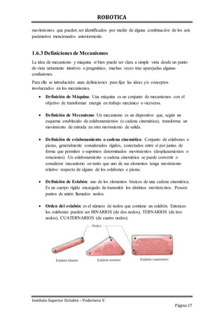 ROBOTICA
Instituto Superior Octubre – Pedernera V.
Página 17
movimientos que pueden ser identificados por medio de alguna combinación de los seis
parámetros mencionados anteriormente.
1.6.3 Definiciones de Mecanismos
La idea de mecanismo y máquina si bien puede ser clara a simple vista desde un punto
de vista netamente intuitivo o pragmático, muchas veces trae aparejadas algunas
confusiones.
Para ello se introducirán unas definiciones para fijar las ideas y/o conceptos
involucrados en los mecanismos.
 Definición de Máquina: Una máquina es un conjunto de mecanismos con el
objetivo de transformar energía en trabajo mecánico o viceversa.
 Definición de Mecanismo: Un mecanismo es un dispositivo que, según un
esquema establecido de eslabonamientos (o cadena cinemática), transforma un
movimiento de entrada en otro movimiento de salida.
 Definición de eslabonamiento o cadena cinemática: Conjunto de eslabones o
piezas, generalmente considerados rígidos, conectados entre sí por juntas de
forma que permiten o suprimen determinados movimientos (desplazamientos o
rotaciones). Un eslabonamiento o cadena cinemática se puede convertir o
considerar mecanismo en tanto que uno de sus elementos tenga movimiento
relativo respecto de alguno de los eslabones o piezas.
 Definición de Eslabón: uno de los elementos básicos de una cadena cinemática.
Es un cuerpo rígido encargado de transmitir los distintos movimientos. Poseen
puntos de unión llamados nodos.
 Orden del eslabón: es el número de nodos que contiene un eslabón. Entonces
los eslabones pueden ser BINARIOS (de dos nodos), TERNARIOS (de tres
nodos), CUATERNARIOS (de cuatro nodos).
 