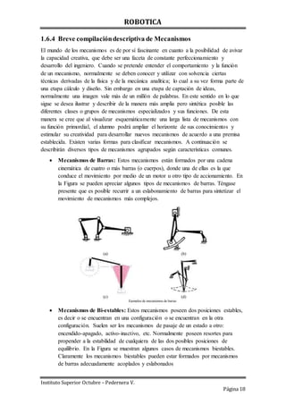 ROBOTICA
Instituto Superior Octubre – Pedernera V.
Página 18
1.6.4 Breve compilacióndescriptiva de Mecanismos
El mundo de los mecanismos es de por sí fascinante en cuanto a la posibilidad de avivar
la capacidad creativa, que debe ser una faceta de constante perfeccionamiento y
desarrollo del ingeniero. Cuando se pretende entender el comportamiento y la función
de un mecanismo, normalmente se deben conocer y utilizar con solvencia ciertas
técnicas derivadas de la física y de la mecánica analítica; lo cual a su vez forma parte de
una etapa cálculo y diseño. Sin embargo en una etapa de captación de ideas,
normalmente una imagen vale más de un millón de palabras. En este sentido en lo que
sigue se desea ilustrar y describir de la manera más amplia pero sintética posible las
diferentes clases o grupos de mecanismos especializados y sus funciones. De esta
manera se cree que al visualizar esquemáticamente una larga lista de mecanismos con
su función primordial, el alumno podrá ampliar el horizonte de sus conocimientos y
estimular su creatividad para desarrollar nuevos mecanismos de acuerdo a una premisa
establecida. Existen varias formas para clasificar mecanismos. A continuación se
describirán diversos tipos de mecanismos agrupados según características comunes.
 Mecanismos de Barras: Estos mecanismos están formados por una cadena
cinemática de cuatro o más barras (o cuerpos), donde una de ellas es la que
conduce el movimiento por medio de un motor u otro tipo de accionamiento. En
la Figura se pueden apreciar algunos tipos de mecanismos de barras. Téngase
presente que es posible recurrir a un eslabonamiento de barras para sintetizar el
movimiento de mecanismos más complejos.
 Mecanismos de Bi-estables: Estos mecanismos poseen dos posiciones estables,
es decir o se encuentran en una configuración o se encuentran en la otra
configuración. Suelen ser los mecanismos de pasaje de un estado a otro:
encendido-apagado, activo-inactivo, etc. Normalmente poseen resortes para
propender a la estabilidad de cualquiera de las dos posibles posiciones de
equilibrio. En la Figura se muestran algunos casos de mecanismos biestables.
Claramente los mecanismos biestables pueden estar formados por mecanismos
de barras adecuadamente acoplados y eslabonados
 