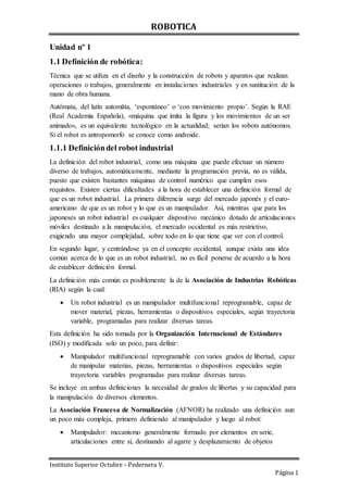 ROBOTICA
Instituto Superior Octubre – Pedernera V.
Página 1
Unidad nº 1
1.1 Definición de robótica:
Técnica que se utiliza en el diseño y la construcción de robots y aparatos que realizan
operaciones o trabajos, generalmente en instalaciones industriales y en sustitución de la
mano de obra humana.
Autómata, del latín automăta, ‘espontáneo’ o ‘con movimiento propio’. Según la RAE
(Real Academia Española), «máquina que imita la figura y los movimientos de un ser
animado», es un equivalente tecnológico en la actualidad; serían los robots autónomos.
Si el robot es antropomorfo se conoce como androide.
1.1.1 Definicióndel robot industrial
La definición del robot industrial, como una máquina que puede efectuar un número
diverso de trabajos, automáticamente, mediante la programación previa, no es válida,
puesto que existen bastantes máquinas de control numérico que cumplen esos
requisitos. Existen ciertas dificultades a la hora de establecer una definición formal de
que es un robot industrial. La primera diferencia surge del mercado japonés y el euro-
americano de que es un robot y lo que es un manipulador. Así, mientras que para los
japoneses un robot industrial es cualquier dispositivo mecánico dotado de articulaciones
móviles destinado a la manipulación, el mercado occidental es más restrictivo,
exigiendo una mayor complejidad, sobre todo en lo que tiene que ver con el control.
En segundo lugar, y centrándose ya en el concepto occidental, aunque exista una idea
común acerca de lo que es un robot industrial, no es fácil ponerse de acuerdo a la hora
de establecer definición formal.
La definición más común es posiblemente la de la Asociación de Industrias Robóticas
(RIA) según la cual:
 Un robot industrial es un manipulador multifuncional reprogramable, capaz de
mover material, piezas, herramientas o dispositivos especiales, según trayectoria
variable, programadas para realizar diversas tareas.
Esta definición ha sido tomada por la Organización Internacional de Estándares
(ISO) y modificada solo un poco, para definir:
 Manipulador multifuncional reprogramable con varios grados de libertad, capaz
de manipular materias, piezas, herramientas o dispositivos especiales según
trayectoria variables programadas para realizar diversas tareas.
Se incluye en ambas definiciones la necesidad de grados de libertas y su capacidad para
la manipulación de diversos elementos.
La Asociación Francesa de Normalización (AFNOR) ha realizado una definición aun
un poco más compleja, primero definiendo al manipulador y luego al robot:
 Manipulador: mecanismo generalmente formado por elementos en serie,
articulaciones entre sí, destinando al agarre y desplazamiento de objetos
 