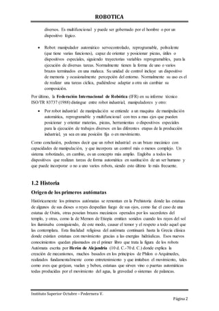 ROBOTICA
Instituto Superior Octubre – Pedernera V.
Página 2
diversos. Es multifuncional y puede ser gobernado por el hombre o por un
dispositivo lógico.
 Robot: manipulador automático servocontrolado, reprogramable, polivalente
(que tiene varias funciones), capaz de orientar y posicionar piezas, útiles o
dispositivos especiales, siguiendo trayectorias variables reprogramables, para la
ejecución de diversas tareas. Normalmente tienen la forma de uno o varios
brazos terminados en una muñeca. Su unidad de control incluye un dispositivo
de memoria y ocasionalmente percepción del entorno. Normalmente su uso es el
de realizar una tareas cíclica, pudiéndose adaptar a otra sin cambiar su
composición.
Por último, la Federación Internacional de Robótica (IFR) en su informe técnico
ISO/TR 83737 (1988) distingue entre robot industrial, manipuladores y otro:
 Por robot industrial de manipulación se entiende a un maquina de manipulación
automática, reprogramable y multifuncional con tres a mas ejes que pueden
posicionar y orientar materias, piezas, herramientas o dispositivos especiales
para la ejecución de trabajos diversos en las diferentes etapas de la producción
industrial, ya sea en una posición fija o en movimiento.
Como conclusión, podemos decir que un robot industrial es un brazo mecánico con
capacidades de manipulación, y que incorpora un control más o menos complejo. Un
sistema robotizado, en cambio, es un concepto más amplio. Engloba a todos los
dispositivos que realizan tareas de forma automática en sustitución de un ser humano y
que puede incorporar o no a uno varios robots, siendo esto último lo más frecuente.
1.2 Historia
Origen de los primeros autómatas
Históricamente los primeros autómatas se remontan en la Prehistoria donde las estatuas
de algunos de sus dioses o reyes despedían fuego de sus ojos, como fue el caso de una
estatua de Osiris, otras poseían brazos mecánicos operados por los sacerdotes del
templo, y otras, como la de Memon de Etiopía emitían sonidos cuando los rayos del sol
los iluminaba consiguiendo, de este modo, causar el temor y el respeto a todo aquel que
las contemplara. Esta finalidad religiosa del autómata continuará hasta la Grecia clásica
donde existían estatuas con movimiento gracias a las energías hidráulicas. Esos nuevos
conocimientos quedan plasmados en el primer libro que trata la figura de los robots
Autómata escrita por Herón de Alejandría (10 d. C.-70 d. C.) donde explica la
creación de mecanismos, muchos basados en los principios de Philon o Arquímedes,
realizados fundamentalmente como entretenimiento y que imitaban el movimiento, tales
como aves que gorjean, vuelan y beben, estatuas que sirven vino o puertas automáticas
todas producidas por el movimiento del agua, la gravedad o sistemas de palancas.
 