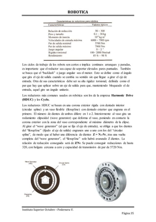 ROBOTICA
Instituto Superior Octubre – Pedernera V.
Página 35
Los ciclos de trabajo de los robots son cortos e implica continuos arranques y paradas,
es importante que el reductor sea capaz de soportar elevados pares puntuales. También
se busca que el “backlash” o juego angular sea el menor. Esto se define como el ángulo
que gira el eje de salida cuando se cambia su sentido sin que llegue a girar el eje de
entrada. Otra de sus características debe ser su alta rigidez torsional, definida como el
par que hay que aplicar sobre un eje de salida para que, manteniendo bloqueado el de
entrada, aquel gire un ángulo unitario.
Los reductores más comunes usados en robótica son los de la empresa Harmonic Drive
(HDUC) y los Cyclo.
Los reductores HDUC se basan en una corona exterior rígida con dentado interior
(circular spline) y un vaso flexible (flexspline) con dentado exterior que engrana en el
primero. El número de dientes de ambos difiere en 1 o 2. Interiormente al vaso gira un
rodamiento elipsoidal (wave generator) que deforma el vaso, poniendo en contacto la
corona exterior con la zona del vaso correspondiente al máximo diámetro de la elipse.
Al girar el “wave generator” (al que se fija el eje de entrada), se obliga a que los dientes
del “flexspline” (fijado al eje de salida) engranen uno a uno con los del “circular
spline”, de modo que al haber una diferencia de dientes Z = Nc-Nf , tras una vuelta
completa del “wave generator”, el “flexspline” solo habrá avanzado Z dientes. La
relación de reducción conseguida será de Z/Nf. Se puede conseguir reducciones de hasta
320, con holgura cercana a cero y capacidad de transmisión de par de 5720 Nm.
 