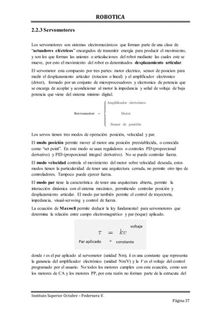 ROBOTICA
Instituto Superior Octubre – Pedernera V.
Página 37
2.2.3 Servomotores
Los servomotores son sistemas electromecánicos que forman parte de una clase de
“actuadores eléctricos” encargados de transmitir energía para producir el movimiento,
y son los que forman las uniones o articulaciones del robot mediante las cuales este se
mueve, por esto el movimiento del robot es denominados desplazamiento articular.
El servomotor esta compuesto por tres partes: motor electrico, sensor de posicion para
medir el desplazamiento articular (rotacion o lineal) y el amplificador electronico
(driver), formado por un conjunto de microprocesadores y electronica de potencia que
se encarga de acoplar y acondicionar al motor la impedancia y señal de voltaje de baja
potencia que viene del sistema minimo digital.
Los servos tienen tres modos de operación: posición, velocidad y par.
El modo posición permite mover al motor una posición preestablecida, o conocida
como “set point”. En este modo se usan reguladores o controles PD (proporcional
derivativo) y PID (proporcional integral derivativo). No se puede controlar fuerza.
El modo velocidad controla el movimiento del motor sobre velocidad deseada, estos
modos tienen la particularidad de tener una arquitectura cerrada, no permite otro tipo de
controladores. Tampoco puede ejercer fuerza.
El modo par tiene la característica de tener una arquitectura abierta, permite la
interacción dinámica con el sistema mecánico, permitiendo controlar posición y
desplazamiento articular. El modo par también permite el control de trayectoria,
impedancia, visual-servoing y control de fuerza.
La ecuación de Maxwell permite deducir la ley fundamental para servomotores que
determina la relación entre campo electromagnético y par (toque) aplicado.
donde t es el par aplicado al servomotor (unidad Nm), k es una constante que representa
la ganancia del amplificador electrónico (unidad Nm/V) y la V es el voltaje del control
programado por el usuario. No todos los motores cumplen con esta ecuación, como son
los motores de CA y los motores PP, por esta razón no forman parte de la estrucuta del
 