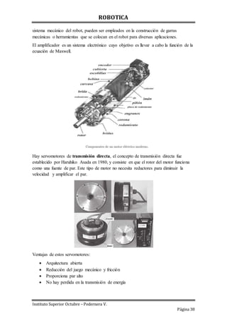 ROBOTICA
Instituto Superior Octubre – Pedernera V.
Página 38
sistema mecánico del robot, pueden ser empleados en la construcción de garras
mecánicas o herramientas que se colocan en el robot para diversas aplicaciones.
El amplificador es un sistema electrónico cuyo objetivo es llevar a cabo la función de la
ecuación de Maxwell.
Hay servomotores de transmisión directa, el concepto de transmisión directa fue
establecido por Haruhiko Asada en 1980, y consiste en que el rotor del motor funciona
como una fuente de par. Este tipo de motor no necesita reductores para diminuir la
velocidad y amplificar el par.
Ventajas de estos servomotores:
 Arquitectura abierta
 Reducción del juego mecánico y fricción
 Proporciona par alto
 No hay perdida en la transmisión de energía
 