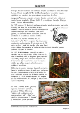 ROBOTICA
Instituto Superior Octubre – Pedernera V.
Página 3
Por siglos los seres humanos han construido máquinas que imiten las partes del cuerpo
humano. Durante los siglos XVII y XVIII en Europa fueron construidos muñecos
mecánicos muy ingeniosos que tenían algunas características de robots.
Jacques de Vaucansos , ingeniero e inventor francés, construyó varios músicos de
tamaño humano a mediados del siglo XVIII. Él es considerado el creador del primer
robot y el primer telar automático.
En 1737, construye “El flautista”, una figura de tamaño natural de un pastor que tocaba
el tambor y la flauta con un repertorio de doce
canciones; criaturas mecánicas que eran consideradas un
capricho en Europa, eran clasificadas como meros
juguetes, sus creaciones fueron reconocidas como una
revolución en su sofisticada mecánica realista.
En el año 1740, creó dos autómatas más, “El
tamborilero” y “El Pato” con aparato digestivo, que es
considerado su pieza maestra. El pato tenía más de 400
partes móviles, y podía batir sus alas, beber agua, digerir
grano y defecar. Esencialmente se trataba de robots mecánicos diseñados para un
propósito específico: la diversión.
En 1805, Henri Maillardet construyó un muñeco
mecánica que era capaz de hacer dibujos. Una serie de
levas se utilizaban como “el programa” para el proceso
de escribir y dibujar. Estas creaciones mecánicas de
forma humana deben considerarse como invenciones
aisladas que reflejan el genio de hombres que se
anticiparon a su época.
Hubo otras invenciones mecánicas durante la revolución
industrial, creadas por mentes de igual genio, muchas de
las cuales estaban dirigidas al sector de la producción
textil. Entre ellas se puede citar la hiladora giratoria de
Hargreaves (1770), la hiladora mecánica de Crompton
(1779), el telar mecánico de Cartwright (1785), el telar
de Jacquard (1801).
En 1903, Leonardo Torres Quevedo,
ingeniero, matemático e inventor,
presenta al Telekino. El nombre
Telekino es la combinacion de las
palabras griegas: "tele" y "kino" que
significan respectivamente "a distancia"
y "movimiento", por lo que ambas
 