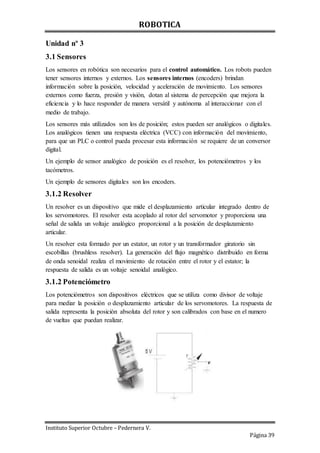ROBOTICA
Instituto Superior Octubre – Pedernera V.
Página 39
Unidad nº 3
3.1 Sensores
Los sensores en robótica son necesarios para el control automático. Los robots pueden
tener sensores internos y externos. Los sensores internos (encoders) brindan
información sobre la posición, velocidad y aceleración de movimiento. Los sensores
externos como fuerza, presión y visión, dotan al sistema de percepción que mejora la
eficiencia y lo hace responder de manera versátil y autónoma al interaccionar con el
medio de trabajo.
Los sensores más utilizados son los de posición; estos pueden ser analógicos o digitales.
Los analógicos tienen una respuesta eléctrica (VCC) con información del movimiento,
para que un PLC o control pueda procesar esta información se requiere de un conversor
digital.
Un ejemplo de sensor analógico de posición es el resolver, los potenciómetros y los
tacómetros.
Un ejemplo de sensores digitales son los encoders.
3.1.2 Resolver
Un resolver es un dispositivo que mide el desplazamiento articular integrado dentro de
los servomotores. El resolver esta acoplado al rotor del servomotor y proporciona una
señal de salida un voltaje analógico proporcional a la posición de desplazamiento
articular.
Un resolver esta formado por un estator, un rotor y un transformador giratorio sin
escobillas (brushless resolver). La generación del flujo magnético distribuido en forma
de onda senoidal realiza el movimiento de rotación entre el rotor y el estator; la
respuesta de salida es un voltaje senoidal analógico.
3.1.2 Potenciómetro
Los potenciómetros son dispositivos eléctricos que se utiliza como divisor de voltaje
para mediar la posición o desplazamiento articular de los servomotores. La respuesta de
salida representa la posición absoluta del rotor y son calibrados con base en el numero
de vueltas que puedan realizar.
 