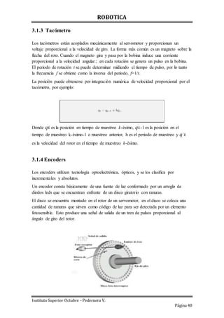 ROBOTICA
Instituto Superior Octubre – Pedernera V.
Página 40
3.1.3 Tacómetro
Los tacómetros están acoplados mecánicamente al servomotor y proporcionan un
voltaje proporcional a la velocidad de giro. La forma más común es un magneto sobre la
flecha del roto. Cuando el magneto gira y pasa por la bobina induce una corriente
proporcional a la velocidad angular.; en cada rotación se genera un pulso en la bobina.
El periodo de rotación t se puede determinar midiendo el tiempo de pulso, por lo tanto
la frecuencia f se obtiene como la inversa del periodo, f=1/t.
La posición puede obtenerse por integración numérica de velocidad proporcional por el
tacómetro, por ejemplo:
Donde qk es la posición en tiempo de muestreo k-ésimo, qk-1 es la posición en el
tiempo de muestreo k-ésimo-1 o muestreo anterior, h es el periodo de muestreo y q´k
es la velocidad del rotor en el tiempo de muestreo k-ésimo.
3.1.4 Encoders
Los encoders utilizan tecnología optoelectrónica, ópticos, y se los clasifica por
incrementales y absolutos.
Un encoder consta básicamente de una fuente de luz conformado por un arreglo de
diodos leds que se encuentran enfrente de un disco giratorio con ranuras.
El disco se encuentra montado en el rotor de un servomotor, en el disco se coloca una
cantidad de ranuras que sirven como código de luz para ser detectada por un elemento
fotosensible. Esto produce una señal de salida de un tren de pulsos proporcional al
ángulo de giro del rotor.
 
