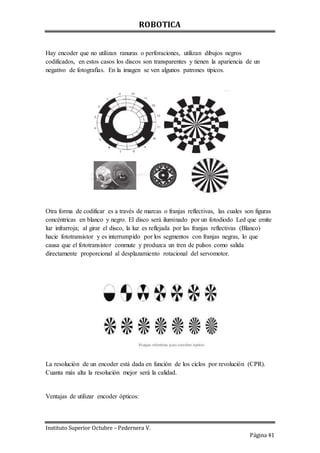 ROBOTICA
Instituto Superior Octubre – Pedernera V.
Página 41
Hay encoder que no utilizan ranuras o perforaciones, utilizan dibujos negros
codificados, en estos casos los discos son transparentes y tienen la apariencia de un
negativo de fotografías. En la imagen se ven algunos patrones típicos.
Otra forma de codificar es a través de marcas o franjas reflectivas, las cuales son figuras
concéntricas en blanco y negro. El disco será iluminado por un fotodiodo Led que emite
luz infrarroja; al girar el disco, la luz es reflejada por las franjas reflectivas (Blanco)
hacie fototransistor y es interrumpido por los segmentos con franjas negras, lo que
causa que el fototransistor conmute y produzca un tren de pulsos como salida
directamente proporcional al desplazamiento rotacional del servomotor.
La resolución de un encoder está dada en función de los ciclos por revolución (CPR).
Cuanta más alta la resolución mejor será la calidad.
Ventajas de utilizar encoder ópticos:
 