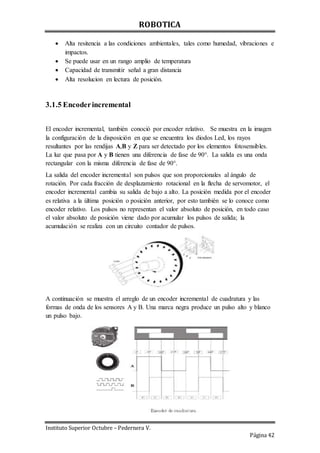 ROBOTICA
Instituto Superior Octubre – Pedernera V.
Página 42
 Alta resitencia a las condiciones ambientales, tales como humedad, vibraciones e
impactos.
 Se puede usar en un rango amplio de temperatura
 Capacidad de transmitir señal a gran distancia
 Alta resolucion en lectura de posición.
3.1.5 Encoderincremental
El encoder incremental, también conoció por encoder relativo. Se muestra en la imagen
la configuración de la disposición en que se encuentra los diodos Led, los rayos
resultantes por las rendijas A,B y Z para ser detectado por los elementos fotosensibles.
La luz que pasa por A y B tienen una diferencia de fase de 90°. La salida es una onda
rectangular con la misma diferencia de fase de 90°.
La salida del encoder incremental son pulsos que son proporcionales al ángulo de
rotación. Por cada fracción de desplazamiento rotacional en la flecha de servomotor, el
encoder incremental cambia su salida de bajo a alto. La posición medida por el encoder
es relativa a la última posición o posición anterior, por esto también se lo conoce como
encoder relativo. Los pulsos no representan el valor absoluto de posición, en todo caso
el valor absoluto de posición viene dado por acumular los pulsos de salida; la
acumulación se realiza con un circuito contador de pulsos.
A continuación se muestra el arreglo de un encoder incremental de cuadratura y las
formas de onda de los sensores A y B. Una marca negra produce un pulso alto y blanco
un pulso bajo.
 